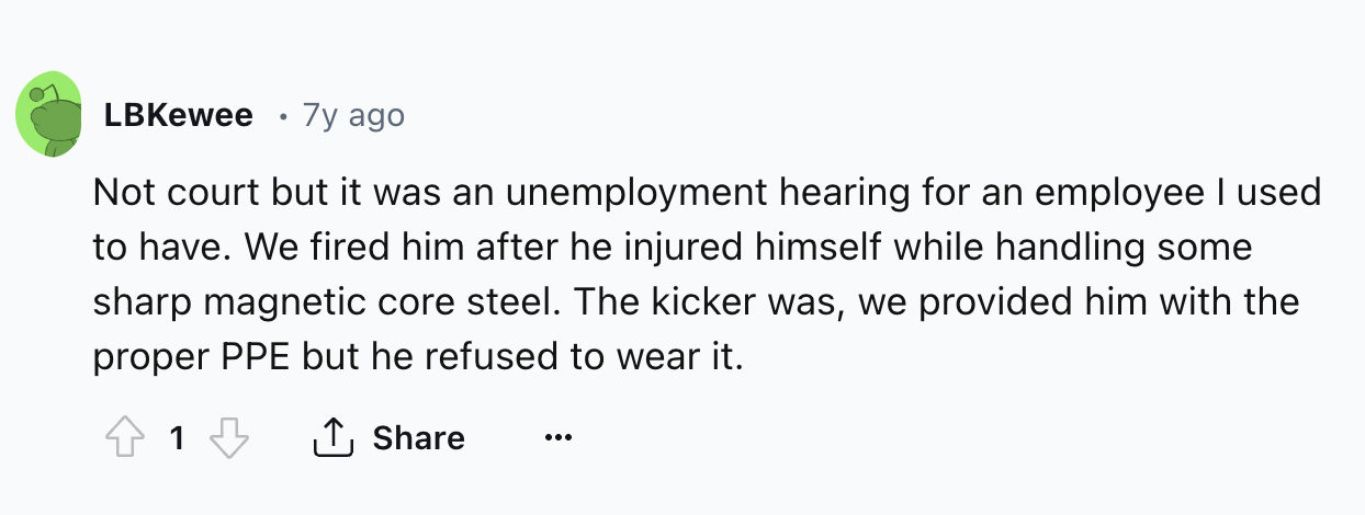 number - LBKewee 7y ago Not court but it was an unemployment hearing for an employee I used to have. We fired him after he injured himself while handling some sharp magnetic core steel. The kicker was, we provided him with the proper Ppe but he refused to